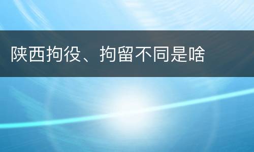 陕西拘役、拘留不同是啥