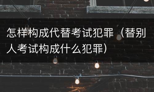 怎样构成代替考试犯罪（替别人考试构成什么犯罪）