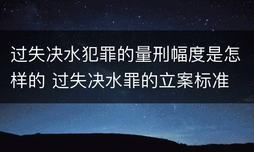 过失决水犯罪的量刑幅度是怎样的 过失决水罪的立案标准