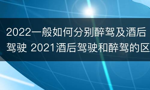 2022一般如何分别醉驾及酒后驾驶 2021酒后驾驶和醉驾的区别