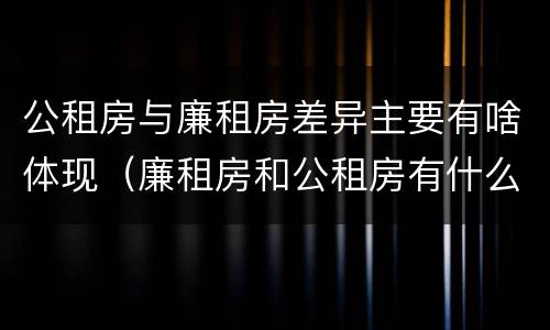 公租房与廉租房差异主要有啥体现（廉租房和公租房有什么不同）