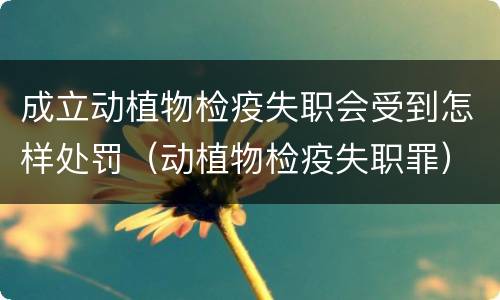 成立动植物检疫失职会受到怎样处罚（动植物检疫失职罪）