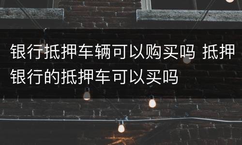 银行抵押车辆可以购买吗 抵押银行的抵押车可以买吗