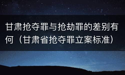 甘肃抢夺罪与抢劫罪的差别有何（甘肃省抢夺罪立案标准）