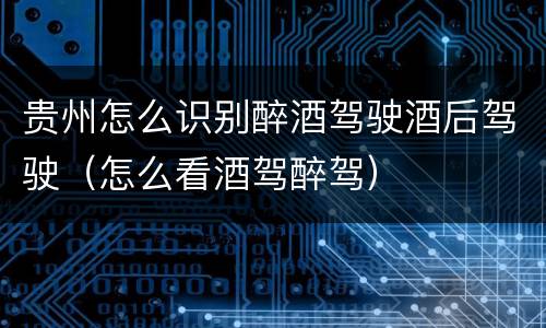 贵州怎么识别醉酒驾驶酒后驾驶（怎么看酒驾醉驾）