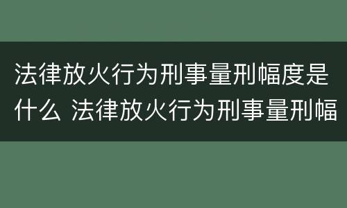 法律放火行为刑事量刑幅度是什么 法律放火行为刑事量刑幅度是什么规定