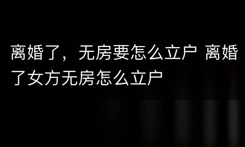离婚了，无房要怎么立户 离婚了女方无房怎么立户