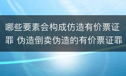 哪些要素会构成仿造有价票证罪 伪造倒卖伪造的有价票证罪司法解释