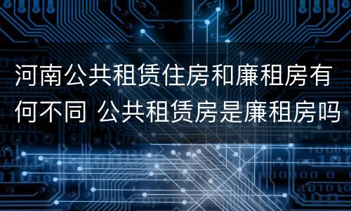 河南公共租赁住房和廉租房有何不同 公共租赁房是廉租房吗