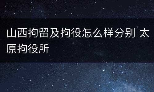 山西拘留及拘役怎么样分别 太原拘役所