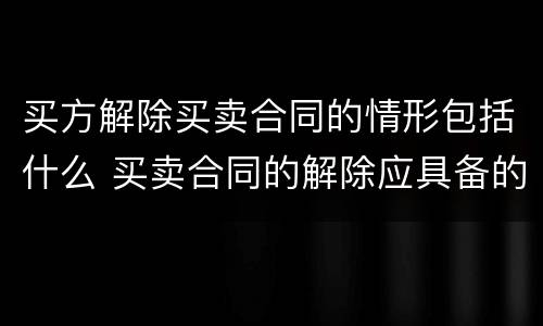 买方解除买卖合同的情形包括什么 买卖合同的解除应具备的主要内容