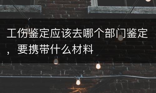 工伤鉴定应该去哪个部门鉴定，要携带什么材料