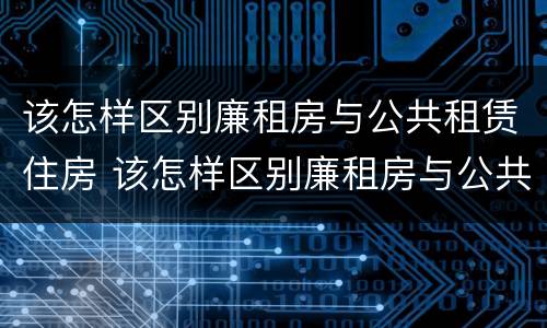 该怎样区别廉租房与公共租赁住房 该怎样区别廉租房与公共租赁住房的区别