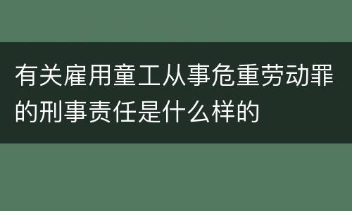 有关雇用童工从事危重劳动罪的刑事责任是什么样的