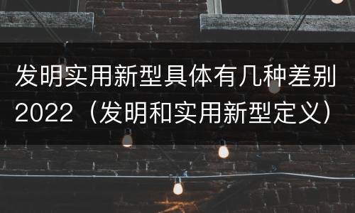 发明实用新型具体有几种差别2022（发明和实用新型定义）