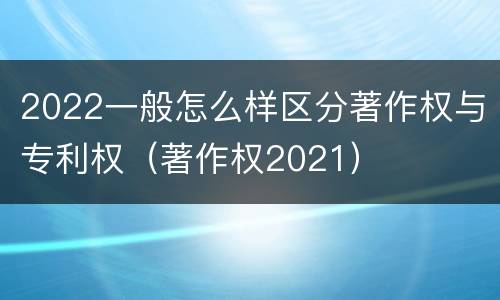 2022一般怎么样区分著作权与专利权（著作权2021）