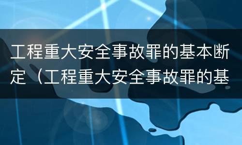 工程重大安全事故罪的基本断定（工程重大安全事故罪的基本断定标准）