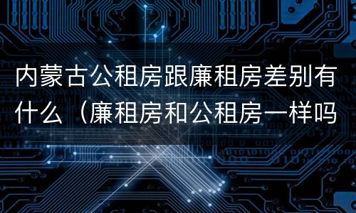 内蒙古公租房跟廉租房差别有什么（廉租房和公租房一样吗）