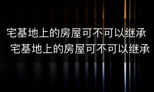 宅基地上的房屋可不可以继承 宅基地上的房屋可不可以继承给别人