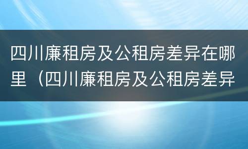 四川廉租房及公租房差异在哪里（四川廉租房及公租房差异在哪里查询）