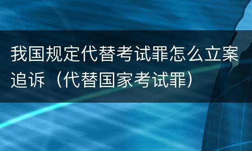 我国规定代替考试罪怎么立案追诉（代替国家考试罪）