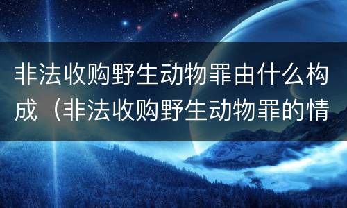 非法收购野生动物罪由什么构成（非法收购野生动物罪的情节严重理解）