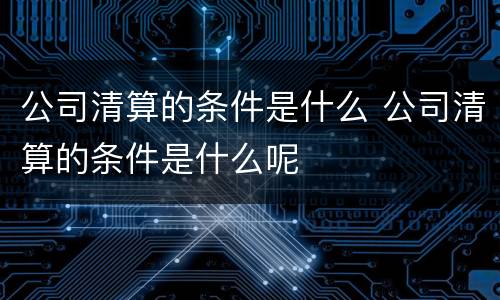 公司清算的条件是什么 公司清算的条件是什么呢
