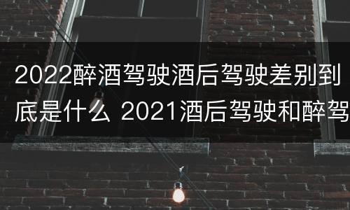 2022醉酒驾驶酒后驾驶差别到底是什么 2021酒后驾驶和醉驾的区别