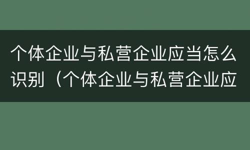 个体企业与私营企业应当怎么识别（个体企业与私营企业应当怎么识别的）