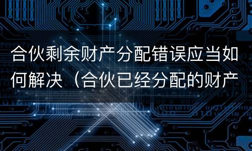 合伙剩余财产分配错误应当如何解决（合伙已经分配的财产,能否返还）