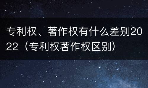 专利权、著作权有什么差别2022（专利权著作权区别）
