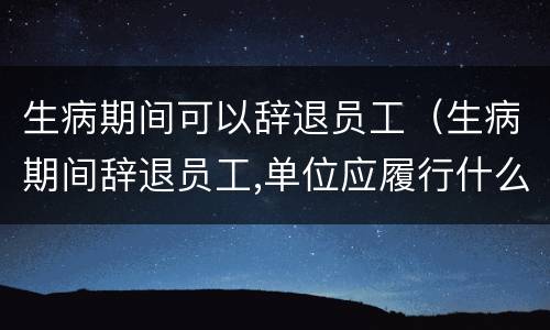 生病期间可以辞退员工（生病期间辞退员工,单位应履行什么职责）