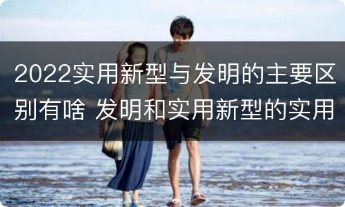 2022实用新型与发明的主要区别有啥 发明和实用新型的实用性