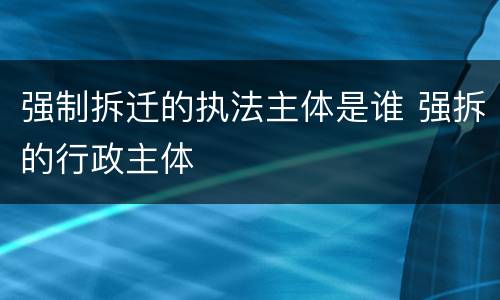 强制拆迁的执法主体是谁 强拆的行政主体