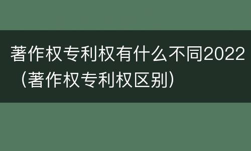 著作权专利权有什么不同2022（著作权专利权区别）