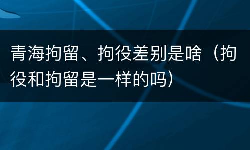 青海拘留、拘役差别是啥（拘役和拘留是一样的吗）