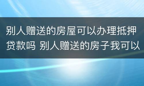 别人赠送的房屋可以办理抵押贷款吗 别人赠送的房子我可以自行处理吗