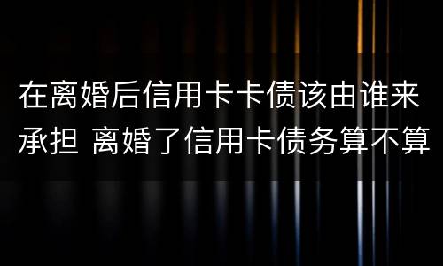 在离婚后信用卡卡债该由谁来承担 离婚了信用卡债务算不算夫妻共有的