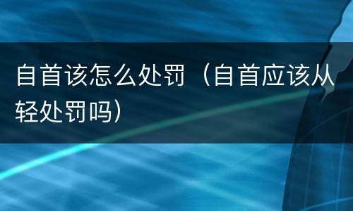 自首该怎么处罚（自首应该从轻处罚吗）