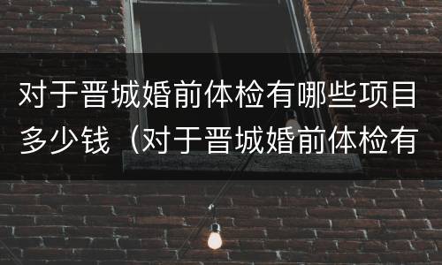 对于晋城婚前体检有哪些项目多少钱（对于晋城婚前体检有哪些项目多少钱一次）
