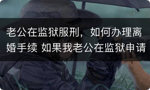 老公在监狱服刑，如何办理离婚手续 如果我老公在监狱申请离婚怎么办