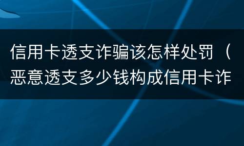 信用卡透支诈骗该怎样处罚（恶意透支多少钱构成信用卡诈骗罪）