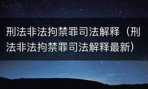 刑法非法拘禁罪司法解释（刑法非法拘禁罪司法解释最新）
