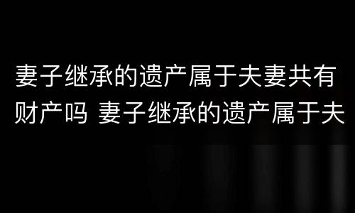妻子继承的遗产属于夫妻共有财产吗 妻子继承的遗产属于夫妻共有财产吗