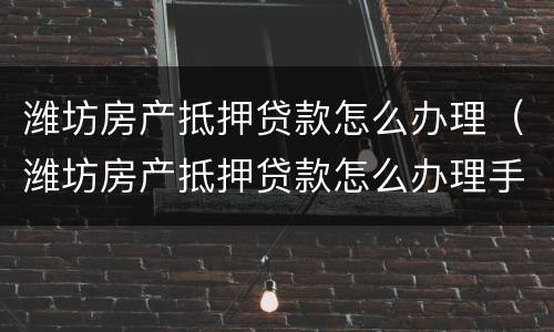 潍坊房产抵押贷款怎么办理（潍坊房产抵押贷款怎么办理手续）