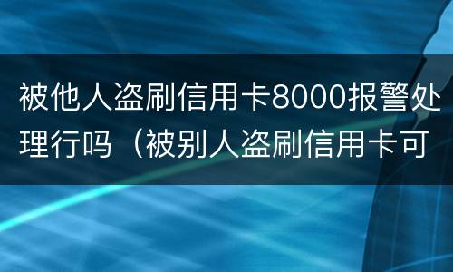 被他人盗刷信用卡8000报警处理行吗（被别人盗刷信用卡可以立案吗）