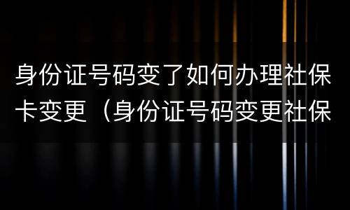 身份证号码变了如何办理社保卡变更（身份证号码变更社保怎么办）