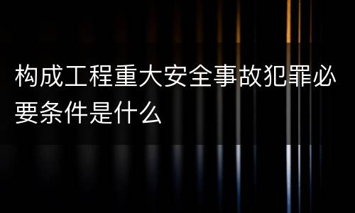 构成工程重大安全事故犯罪必要条件是什么
