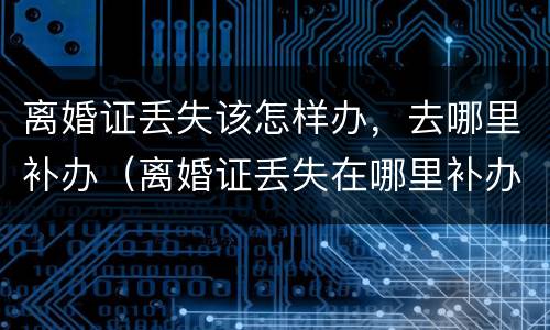 离婚证丢失该怎样办，去哪里补办（离婚证丢失在哪里补办）