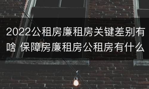 2022公租房廉租房关键差别有啥 保障房廉租房公租房有什么区别